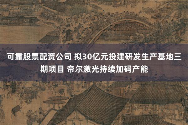 可靠股票配资公司 拟30亿元投建研发生产基地三期项目 帝尔激光持续加码产能