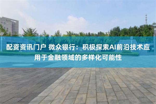 配资资讯门户 微众银行：积极探索AI前沿技术应用于金融领域的多样化可能性