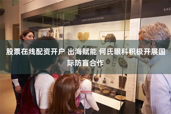 股票在线配资开户 出海赋能 何氏眼科积极开展国际防盲合作