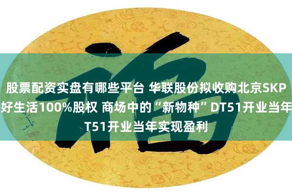 股票配资实盘有哪些平台 华联股份拟收购北京SKP持有的美好生活100%股权 商场中的“新物种”DT51开业当年实现盈利