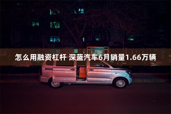 怎么用融资杠杆 深蓝汽车6月销量1.66万辆