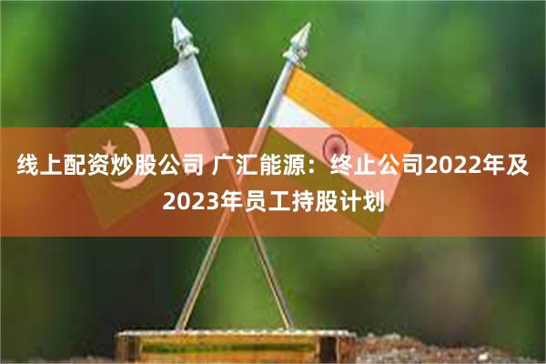 线上配资炒股公司 广汇能源：终止公司2022年及2023年员工持股计划