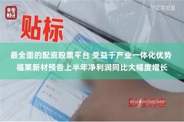 最全面的配资股票平台 受益于产业一体化优势 福莱新材预告上半年净利润同比大幅度增长