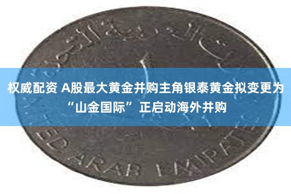 权威配资 A股最大黄金并购主角银泰黄金拟变更为“山金国际” 正启动海外并购