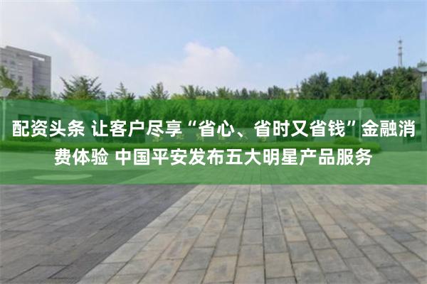 配资头条 让客户尽享“省心、省时又省钱”金融消费体验 中国平安发布五大明星产品服务