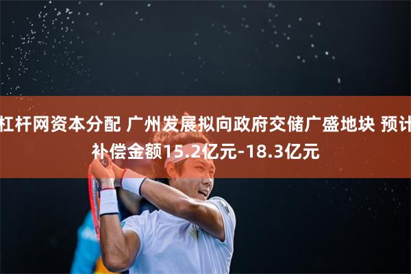 杠杆网资本分配 广州发展拟向政府交储广盛地块 预计补偿金额15.2亿元-18.3亿元