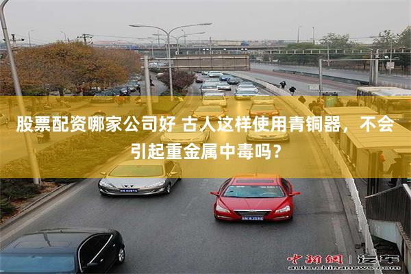 股票配资哪家公司好 古人这样使用青铜器，不会引起重金属中毒吗？