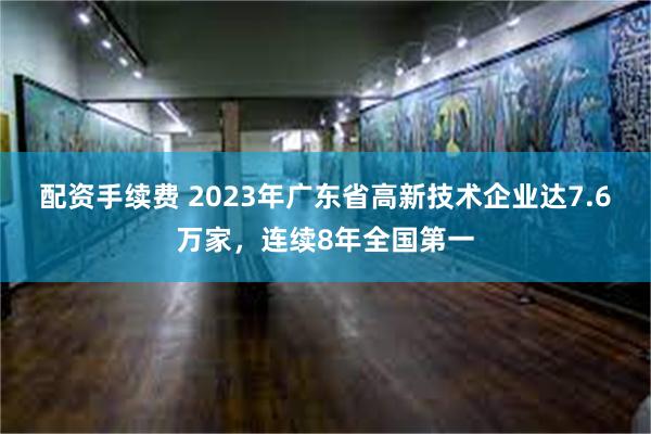 配资手续费 2023年广东省高新技术企业达7.6万家，连续8年全国第一