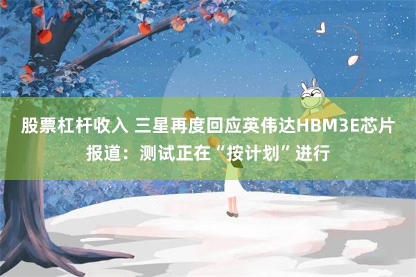 股票杠杆收入 三星再度回应英伟达HBM3E芯片报道：测试正在“按计划”进行