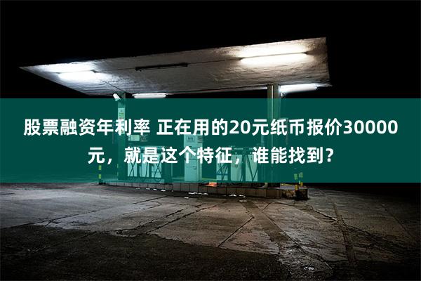 股票融资年利率 正在用的20元纸币报价30000元，就是这个特征，谁能找到？