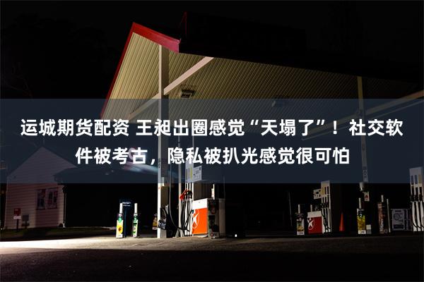 运城期货配资 王昶出圈感觉“天塌了”！社交软件被考古，隐私被扒光感觉很可怕