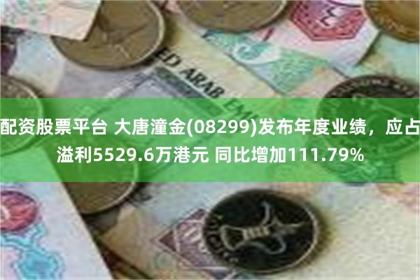 配资股票平台 大唐潼金(08299)发布年度业绩，应占溢利5529.6万港元 同比增加111.79%