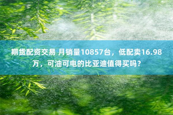 期货配资交易 月销量10857台，低配卖16.98万，可油可电的比亚迪值得买吗？