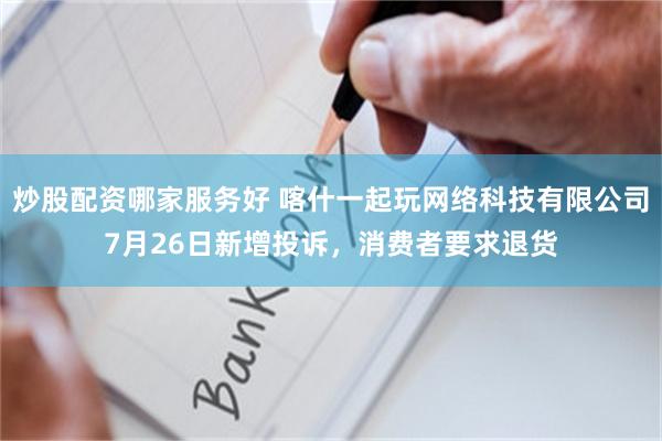 炒股配资哪家服务好 喀什一起玩网络科技有限公司7月26日新增投诉，消费者要求退货