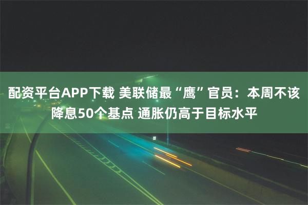 配资平台APP下载 美联储最“鹰”官员：本周不该降息50个基点 通胀仍高于目标水平