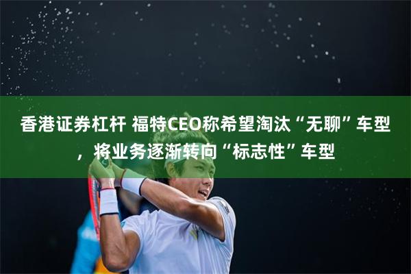 香港证券杠杆 福特CEO称希望淘汰“无聊”车型，将业务逐渐转向“标志性”车型