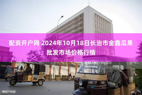 配资开户网 2024年10月18日长治市金鑫瓜果批发市场价格行情