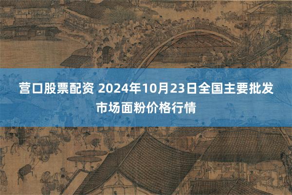 营口股票配资 2024年10月23日全国主要批发市场面粉价格行情