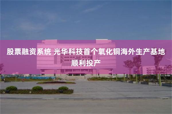 股票融资系统 光华科技首个氧化铜海外生产基地顺利投产