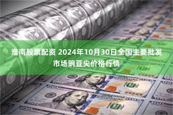 淮南股票配资 2024年10月30日全国主要批发市场豌豆尖价格行情