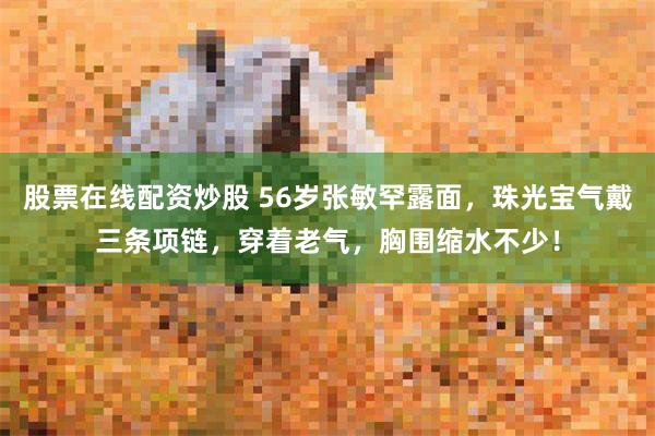 股票在线配资炒股 56岁张敏罕露面，珠光宝气戴三条项链，穿着老气，胸围缩水不少！