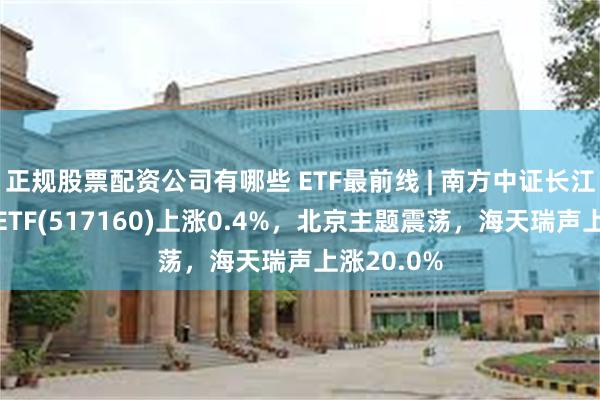 正规股票配资公司有哪些 ETF最前线 | 南方中证长江保护主题ETF(517160)上涨0.4%，北京主题震荡，海天瑞声上涨20.0%