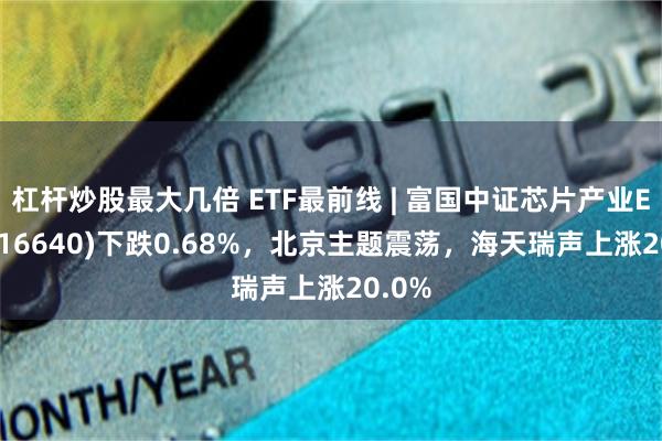 杠杆炒股最大几倍 ETF最前线 | 富国中证芯片产业ETF(516640)下跌0.68%，北京主题震荡，海天瑞声上涨20.0%