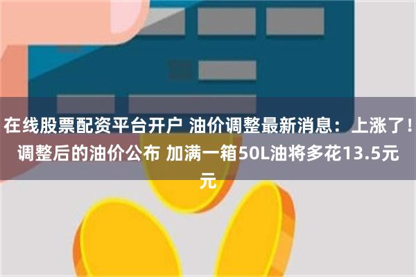 在线股票配资平台开户 油价调整最新消息：上涨了！调整后的油价公布 加满一箱50L油将多花13.5元