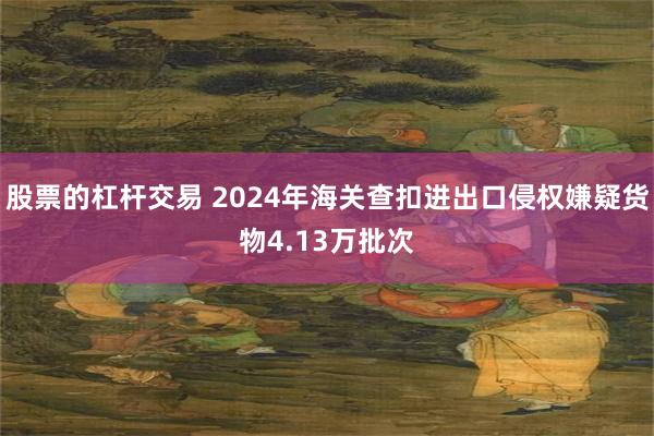 股票的杠杆交易 2024年海关查扣进出口侵权嫌疑货物4.13万批次