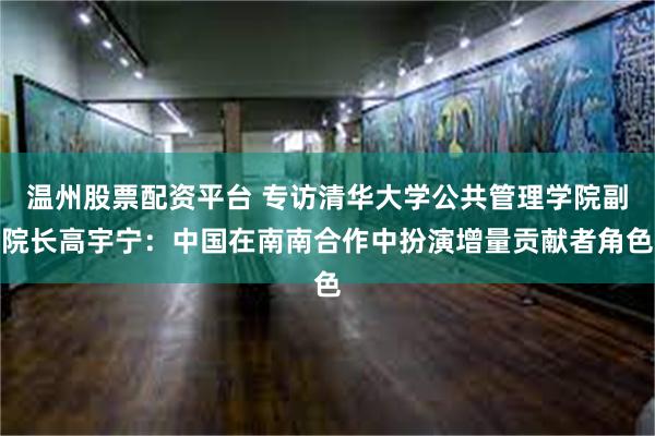 温州股票配资平台 专访清华大学公共管理学院副院长高宇宁：中国在南南合作中扮演增量贡献者角色