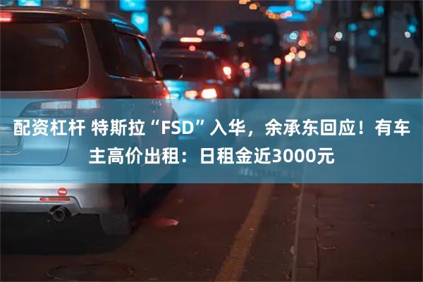 配资杠杆 特斯拉“FSD”入华，余承东回应！有车主高价出租：日租金近3000元