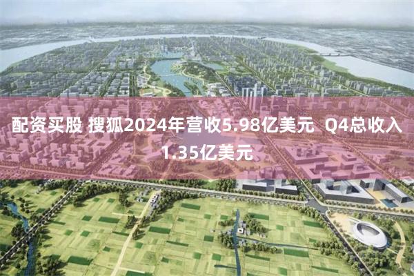 配资买股 搜狐2024年营收5.98亿美元  Q4总收入1.35亿美元