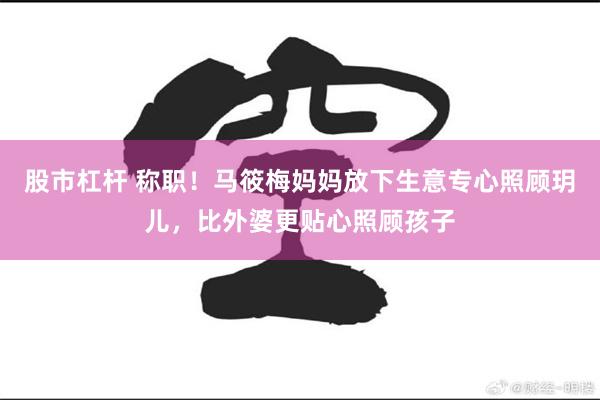 股市杠杆 称职！马筱梅妈妈放下生意专心照顾玥儿，比外婆更贴心照顾孩子