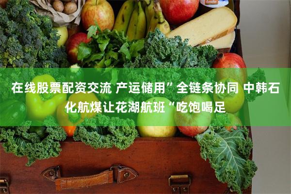 在线股票配资交流 产运储用”全链条协同 中韩石化航煤让花湖航班“吃饱喝足
