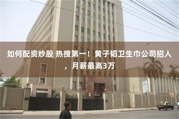如何配资炒股 热搜第一！黄子韬卫生巾公司招人，月薪最高3万