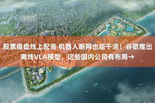 股票操盘线上配资 机器人断网也能干活！谷歌推出离线VLA模型，这些国内公司有布局→